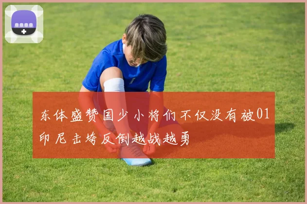 东体盛赞国少小将们不仅没有被01印尼击垮反倒越战越勇