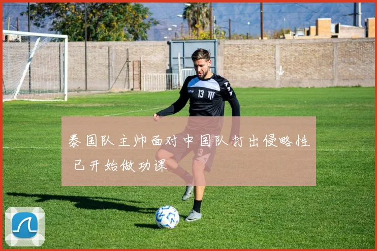 泰国队主帅面对中国队打出侵略性 已开始做功课